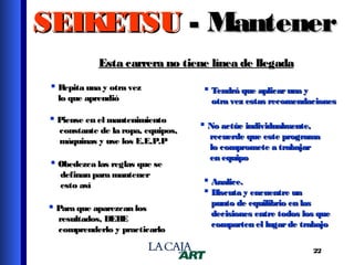 SEIKETSU - Mantener
Esta carrera no tiene línea de llegada
 Repita una y otra vez
lo que aprendió

 Piense en el mantenimiento

constante de la ropa, equipos,
máquinas y use los E.E.P.P

 Obedezca las reglas que se
definan para mantener
esto así

 Para que aparezcan los

resultados, DEBE
comprenderlo y practicarlo

 Tendrá que aplicar una y

otra vez estas recomendaciones

 No actúe individualmente,

recuerde que este programa
lo compromete a trabajar
en equipo

 Analice.
 Discuta y encuentre un

punto de equilibrio en las
decisiones entre todos los que
comparten el lugar de trabajo
22

 
