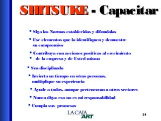 SHITSUKE - Capacitar
 Siga las Normas establecidas y difundalas
 Use elementos que lo identifiquen y demuestre
su compromiso

 Contribuya con acciones positivas al crecimiento
 de la empresa y de Usted mismo
 Sea disciplinado
 Invierta su tiempo en otras personas,
multiplique su experiencia

 Ayude a todos, aunque pertenezcan a otros sectores
 Nunca diga: eso no es mi responsabilidad
 Cumpla sus promesas
24

 