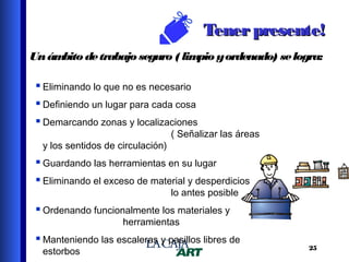 Tener presente!
Un ám
bito de trabajo seguro ( lim y ordenado) se logra:
pio
 Eliminando lo que no es necesario
 Definiendo un lugar para cada cosa
 Demarcando zonas y localizaciones
y los sentidos de circulación)

( Señalizar las áreas

 Guardando las herramientas en su lugar
 Eliminando el exceso de material y desperdicios
lo antes posible

 Ordenando funcionalmente los materiales y
herramientas

 Manteniendo las escaleras y pasillos libres de
estorbos

25

 