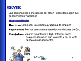 GENTE
Las personas son generadoras del orden - desorden según sus
conocimientos y acciones
Responsabilidades
Directivos: Establecer un eficiente programa de limpieza
Supervisores: Revisar permanentemente las condiciones de OyL
Trabajadores: Valorar y mantener el OyL. Informar sobre
cualquier alteración que lo afecte y por lo tanto
pueda causar accidentes

6

 