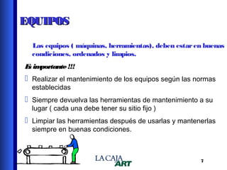 EQUIPOS
Las equipos ( máquinas, herramientas), deben estar en buenas
condiciones, ordenados y limpios.
E im
s portante !!!

 Realizar el mantenimiento de los equipos según las normas
establecidas

 Siempre devuelva las herramientas de mantenimiento a su
lugar ( cada una debe tener su sitio fijo )

 Limpiar las herramientas después de usarlas y mantenerlas
siempre en buenas condiciones.

7

 