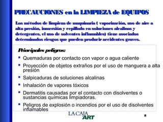 PR
ECAUCIONES en la LIMPIEZA de EQUIPOS
Los métodos de limpieza de maquinaria ( vaporización, uso de aire a
alta presión, inmersión y cepillado en soluciones alcalinas y
detergentes, el uso de solventes inflamables) tiene asociados
determinados riesgos que pueden producir accidentes graves.

P
rincipales peligros:

 Quemaduras por contacto con vapor o agua caliente
 Proyección de objetos extraños por el uso de manguera a alta
presión

 Salpicaduras de soluciones alcalinas
 Inhalación de vapores tóxicos
 Dermatitis causadas por el contacto con disolventes o
sustancias químicas limpiadoras.

 Peligros de explosión o incendios por el uso de disolventes
inflamables

8

 