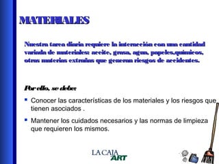 MATERIALES
Nuestra tarea diaria requiere la interacción con una cantidad
variada de materiales: aceite, grasa, agua, papeles,químicos,
otras materias extrañas que generan riesgos de accidentes.

P ello, se debe:
or

 Conocer las características de los materiales y los riesgos que
tienen asociados .

 Mantener los cuidados necesarios y las normas de limpieza
que requieren los mismos.

9

 