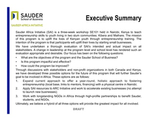 Executive Summary
Sauder Africa Initiative (SAI) is a three-week workshop SE101 held in Nairobi, Kenya to teach
entrepreneurship skills to youth living in two slum communities: Kibera and Mathare. The mission
of this program is to uplift the lives of Kenyan youth through entrepreneurship training. The
intention of the program is that participants will uplift their lives by starting small businesses.
We have undertaken a thorough evaluation of SAI’s intended and actual impact on all
stakeholders. A change in leadership at the program level and school level has rendered such an
evaluation appropriate and desirable. Our focus has been on the following questions:
•  What are the objectives of the program and the Sauder School of Business?
•  Is this program impactful and effective?
•  How could the program be improved?
Through discussions with stakeholders and non-profit organizations in both Canada and Kenya,
we have developed three possible options for the future of this program that will further Sauder’s
goal to be involved in Africa. These options are as follows:
1.  Expand current approach to offer a year-round, holistic approach to fostering
entrepreneurship (local base, links to mentors, financing) with a physical centre in Nairobi;
2.  Apply SAI resources to ARC Initiative and work to accelerate existing businesses (no attempt
to launch new businesses);
3.  Work with longstanding NGOs in Africa through high-profile partnerships to benefit Sauder,
students, and NGOs.
Ultimately, we believe a hybrid of all three options will provide the greatest impact for all involved.
DRAFT
 