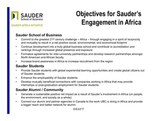 Objectives for Sauder’s
Engagement in Africa
Sauder School of Business
•  Commit to the greatest 21st century challenge – Africa – through engaging in a spirit of reciprocity
and mutuality to result in a net positive social, environmental, and economical footprint
•  Continue development into a truly global business school and contribute to accreditation and
rankings through increased global presence and exposure
•  Formalize agreements for inter-university partnerships and develop research partnerships amongst
North American and African faculty
•  Increase brand awareness in Africa to increase recruitment from the region
Sauder Students
•  Provide Sauder students with global experiential learning opportunities and create global citizens out
of Sauder students
•  Enhance the employability of Sauder students
•  Develop mutually beneficial connections with companies working in Africa that may provide
internships or post-graduation employment for Sauder students
Sauder Alumni / Community
•  Generate a sustainable positive net impact as a result of Sauder’s involvement in Africa (on people,
the environment, and society as a whole)
•  Connect our alumni and partner agencies in Canada to the work UBC is doing in Africa and provide
a bigger reach and better network for alumni
DRAFT
 