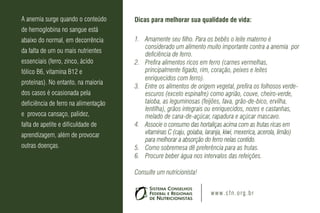 A anemia surge quando o conteúdo      Dicas para melhorar sua qualidade de vida:
de hemoglobina no sangue está
abaixo do normal, em decorrência      1. Amamente seu filho. Para os bebês o leite materno é
                                         considerado um alimento muito importante contra a anemia por
da falta de um ou mais nutrientes
                                         deficiência de ferro.
essenciais (ferro, zinco, ácido       2. Prefira alimentos ricos em ferro (carnes vermelhas,
fólico B6, vitamina B12 e                principalmente fígado, rim, coração, peixes e leites
                                         enriquecidos com ferro).
proteínas). No entanto, na maioria
                                      3. Entre os alimentos de origem vegetal, prefira os folhosos verde-
dos casos é ocasionada pela              escuros (exceto espinafre) como agrião, couve, cheiro-verde,
deficiência de ferro na alimentação      taioba, as leguminosas (feijões, fava, grão-de-bico, ervilha,
                                         lentilha), grãos integrais ou enriquecidos, nozes e castanhas,
e provoca cansaço, palidez,              melado de cana-de-açúcar, rapadura e açúcar mascavo.
falta de apetite e dificuldade de     4. Associe o consumo das hortaliças acima com as frutas ricas em
aprendizagem, além de provocar           vitaminas C (caju, goiaba, laranja, kiwi, mexerica, acerola, limão)
                                         para melhorar a absorção do ferro nelas contido.
outras doenças.                       5. Como sobremesa dê preferência para as frutas.
                                      6. Procure beber água nos intervalos das refeições.

                                      Consulte um nutricionista!


                                                                      w w w . c f n . o rg . b r
 
