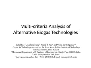 Multi-criteria Analysis of
Alternative Biogas Technologies
Bakul Rao1,*, Archana Mane2, Anand B. Rao1, and Vishal Sardeshpande1,3
1 Centre for Technology Alternatives for Rural Areas, Indian Institute of Technology,
Bombay, Mumbai, India 400076
2 Mechanical Department, MIT Academy of Engineering, Alandi, Pune 412105, India.
3 ATE Entreprises Pvt. Ltd., Pune
* Corresponding Author. Tel: +91-22-25767830, E-mail: bakulrao@iitb.ac.in

 