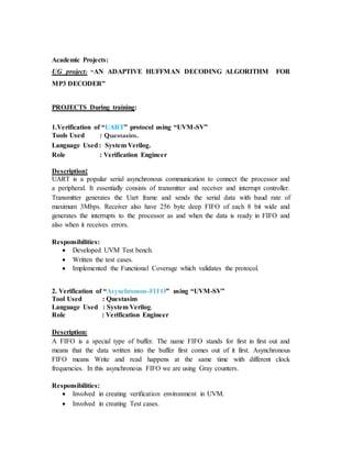 Academic Projects:
UG project: “AN ADAPTIVE HUFFMAN DECODING ALGORITHM FOR
MP3 DECODER”
PROJECTS During training:
1.Verification of “UART” protocol using “UVM-SV”
Tools Used : Questasim.
Language Used: System Verilog.
Role : Verification Engineer
Description:
UART is a popular serial asynchronous communication to connect the processor and
a peripheral. It essentially consists of transmitter and receiver and interrupt controller.
Transmitter generates the Uart frame and sends the serial data with baud rate of
maximum 3Mbps. Receiver also have 256 byte deep FIFO of each 8 bit wide and
generates the interrupts to the processor as and when the data is ready in FIFO and
also when it receives errors.
Responsibilities:
 Developed UVM Test bench.
 Written the test cases.
 Implemented the Functional Coverage which validates the protocol.
2. Verification of “Asynchronous-FIFO” using “UVM-SV”
Tool Used : Questasim
Language Used : System Verilog.
Role : Verification Engineer
Description:
A FIFO is a special type of buffer. The name FIFO stands for first in first out and
means that the data written into the buffer first comes out of it first. Asynchronous
FIFO means Write and read happens at the same time with different clock
frequencies. In this asynchronous FIFO we are using Gray counters.
Responsibilities:
 Involved in creating verification environment in UVM.
 Involved in creating Test cases.
 