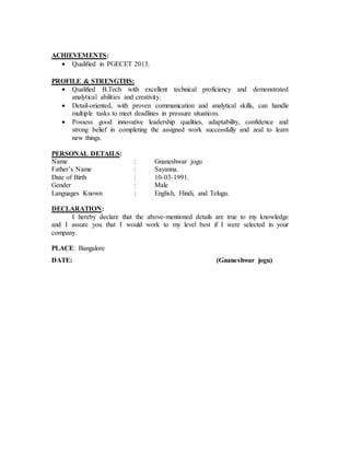 ACHIEVEMENTS:
 Qualified in PGECET 2013.
PROFILE & STRENGTHS:
 Qualified B.Tech with excellent technical proficiency and demonstrated
analytical abilities and creativity.
 Detail-oriented, with proven communication and analytical skills, can handle
multiple tasks to meet deadlines in pressure situations.
 Possess good innovative leadership qualities, adaptability, confidence and
strong belief in completing the assigned work successfully and zeal to learn
new things.
PERSONAL DETAILS:
Name : Gnaneshwar jogu
Father’s Name : Sayanna.
Date of Birth : 10-03-1991.
Gender : Male
Languages Known : English, Hindi, and Telugu.
DECLARATION:
I hereby declare that the above-mentioned details are true to my knowledge
and I assure you that I would work to my level best if I were selected in your
company.
PLACE: Bangalore
DATE: (Gnaneshwar jogu)
 