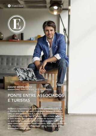 E | Entrevista
|TURISMODELISBOA
18
Ponte entre associados
e turistas
David Bernardo
managing partner da LITS ebusiness
E
EE | Entrevista
Melhorar a experiência de cada turista, personalizando-a, é
o objetivo da nova app que a Associação Turismo de Lisboa
(ATL) se prepara para lançar, o que tornará a cidade pioneira
a nível mundial neste tipo de solução. Mas a maior inovação
é, sem dúvida, a plataforma de gestão do turismo da cidade,
na qual todos os associados da ATL poderão participar e assim
obter vantagens, garante David Bernardo, managing partner da
LITS ebusiness que, em colaboração com a Associação, está a
desenvolver este projeto.
 