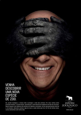 No Jardim Zoológico, a nossa vida é proteger a vida dos animais. Por isso, temos como
principal missão, a conservação, reprodução e reintrodução de espécies em vias de extinção.
Neste espaço com milhares de animais em habitats renovados, várias apresentações diárias
e atracções, descobre sempre algo de novo a cada visita que faz. Ao fim de tantos anos,
nunca estivemos com tanta vida. www.zoo.pt
VENHA
DESCOBRIR
UMA NOVA
ESPÉCIE
DE ZOO.
 