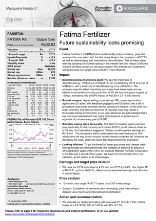 Please refer to page 5 for important disclosures and analyst certification, or on our website 
www.macquarie.com/research/disclosures. 
PAKISTAN FATIMA PA Outperform Price (at 13:42, 09 Dec 2014 GMT) Rs32.63 Valuation Rs 37.71 - DCF (WACC 11.8%, beta 1.0, ERP 7.0%, RFR 9.5%, TGR 2.8%) 12-month target Rs 37.71 Upside/Downside % +15.6 12-month TSR % +23.2 Volatility Index Low GICS sector Materials Market cap Rsm 68,523 Market cap US$m 678 30-day avg turnover US$m 0.5 Number shares on issue m 2,100 Investment fundamentals Year end 31 Dec 2013A 2014E 2015E 2016E Revenue m 33,496 35,766 37,400 43,099 EBIT m 16,244 17,537 18,290 21,609 EBIT growth % 9.8 8.0 4.3 18.2 Reported profit m 8,022 9,448 10,857 13,224 EPS rep Rs 3.82 4.50 5.17 6.30 EPS rep growth % 29.0 17.8 14.9 21.8 PER rep x 8.5 7.3 6.3 5.2 Total DPS Rs 2.50 2.50 2.50 3.00 Total div yield % 7.7 7.7 7.7 9.2 ROA % 20.9 21.9 21.9 24.9 ROE % 26.0 27.1 27.3 28.4 EV/EBITDA x 5.2 4.8 4.7 4.0 Net debt/equity % 75.4 43.0 34.9 20.7 P/BV x 2.1 1.9 1.6 1.4 FATIMA PA rel Pakistan KSE 100 Share performance, & rec history Note: Recommendation timeline - if not a continuous line, then there was no Macquarie coverage at the time or there was an embargo period. Source: FactSet, Macquarie Research, December 2014 (all figures in PKR unless noted) Analyst(s) James Hubbard, CFA +852 3922 1226 james.hubbard@macquarie.com Foundation Securities Muhammad Awais Ashraf (+9221) 35612290-94 Ext 339 m.awais@fs.com.pk 10 December 2014 Macquarie Capital Securities Limited 
Fatima Fertilizer 
Future sustainability looks promising 
Event 
 Fatima Fertilizer’s (FATIMA) future sustainability looks promising, given the revamp of its urea plant, with the first phase likely to be complete in 4QCY15, as well as deleveraging and international diversification. This all takes place with the backdrop of a further easing in the interest rate and robust CAN/Urea margins will likely rerate our valuation upward. We reiterate our Outperform rating and raise our target price to Rs37.71 from Rs36.53. 
Impact 
 Debottlenecking of ammonia plant: We see the first phase of debottlenecking - 105tpd out of 300tpd - to be completed by CY15 at a cost of US$58mn, with a total cost of debottlenecking to be US$140mn. The company says the latest machinery purchases have been made and we believe incremental ammonia production of 7% will improve gross margins by 160bps, translating into an EPS impact of Rs0.60 in CY16 and beyond. 
 Robust margins: Higher selling prices (except NP), rupee appreciation against the US dollar, with feedstock pegged to the US dollar, and a fall in phosphoric rock prices will bode well for company’s margins. In the short run, lower inventory and delayed shipment of imported urea may create a favourable pricing environment, in our view. However we acknowledge that a key risk to our assessment may come from pressure on prices due to approval of concessionary gas to EFERT. 
 Monetary easing plays favourably: The start of monetary easing will also play favourably for the company as it carries Rs27bn on its balance sheet as of 30 Sep. Our calculations suggest a 100bps cut will augment earnings by Rs183mn. The company’s debt to total assets has been reduced to 35%, which pave the way for its inclusion on the shariah-compliant list. However we downplay this case, given the future debt requirements for expansion. 
 Looking offshore: To get the benefit of lower gas prices and cheaper debt- raising through tax-exempted bonds, the company is planning to acquire a 35%/US$300m stake of the 2.6mn ton capacity Midwest Fertilizer Corporation in the US over a period of four years. We have not incorporated this in our valuation, as the deal is in its initial stages. 
Earnings and target price revision 
 We raise our CY14 estimates by 4.5% and our CY15 by 3.4%. Our higher TP of Rs37.71, up from Rs36.53, reflects above expected earnings and reduction in cost of equity. 
Price catalyst 
 12-month price target: Rs37.71 based on a DCF methodology. 
 Catalyst: Completion of ammonia plant revamping, price hike owing to delayed urea imports and international diversification 
Action and recommendation 
 We reiterate our Outperform rating with a revised TP of Rs37.71/sh. Fatima trades at a CY14/15E P/E of 7.2/6.3x with D/Y of 7.7%.  