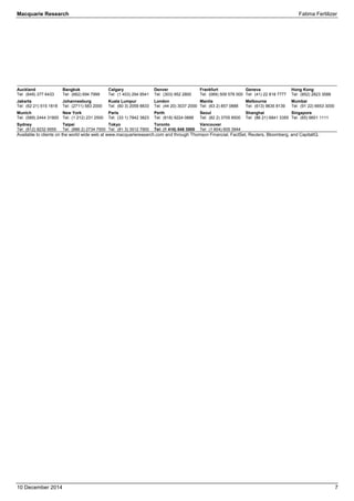 Macquarie Research Fatima Fertilizer 
10 December 2014 7 
Auckland 
Tel: (649) 377 6433 
Jakarta 
Tel: (62 21) 515 1818 
Munich 
Tel: (089) 2444 31800 
Sydney 
Tel: (612) 8232 9555 
Bangkok 
Tel: (662) 694 7999 
Johannesburg 
Tel: (2711) 583 2000 
New York 
Tel: (1 212) 231 2500 
Taipei 
Tel: (886 2) 2734 7500 
Calgary 
Tel: (1 403) 294 9541 
Kuala Lumpur 
Tel: (60 3) 2059 8833 
Paris 
Tel: (33 1) 7842 3823 
Tokyo 
Tel: (81 3) 3512 7900 
Denver 
Tel: (303) 952 2800 
London 
Tel: (44 20) 3037 2000 
Perth 
Tel: (618) 9224 0888 
Toronto 
Tel: (1 416) 848 3500 
Frankfurt 
Tel: (069) 509 578 000 
Manila 
Tel: (63 2) 857 0888 
Seoul 
Tel: (82 2) 3705 8500 
Vancouver 
Tel: (1 604) 605 3944 
Geneva 
Tel: (41) 22 818 7777 
Melbourne 
Tel: (613) 9635 8139 
Shanghai 
Tel: (86 21) 6841 3355 
Hong Kong 
Tel: (852) 2823 3588 
Mumbai 
Tel: (91 22) 6653 3000 
Singapore 
Tel: (65) 6601 1111 
Available to clients on the world wide web at www.macquarieresearch.com and through Thomson Financial, FactSet, Reuters, Bloomberg, and CapitalIQ. 
 