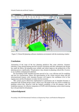 Srikanth Chadalavada and Koshy Varghese
Proceedings of the 2010 International Conference on Engineering, Project, and Production Management
10
Figure 5. Critical lift planning software simulation environment with the monitoring window
Conclusions
Automation of the some of the key planning primitives like crane selection, clearance
checking, Crane ground bearing pressure reaction calculation and their subsequent mat design
has made the Heavy lift planning more reliable and which improves the productivity of the
planning process significantly. Visualization is key element in planning critical lifts. It serves
as an excellent communication platform.
For developing CLPS Autodesk Inventor proved to be a very efficient tool for modeling
and also for customization. Hence 4D representation of the virtual erection along with the
aforementioned features with Autodesk Inventor will improve the confidence level of the
rigging team and the lift planners to make risk free erection.
This system can be effectively implemented at construction site if Autodesk Inventor is
integrated with 3D Plant design system, where exact 3D model of the site will be available for
planning critical lifts. However with the limited availability of the lift planners with 3D
modeling exposure, for effective integration of CLPS with lift planning system initial training
has to be provided for lift planners.
Acknowledgement
 