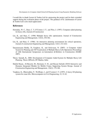 Development of a Computer Aided Critical Lift Planning System Using Parametric Modeling Software
IT Applications
11
I would like to thank Larsen & Toubro Ltd for sponsoring the project and for their extended
support during the evaluation phase of the project. The guidance of K. Lakshmanan of Larsen
& Toubro Ltd is also much appreciated.
References
Hornaday, W. C., Haas, C. T, O’Connor, J. T., and Wen, J. (1997). Computer-aided planning
for heavy lifts, Journal of Construction
Lin, K., and Haas, C. (1996) Multiple heavy lifts optimization. Journal of Construction
Engineering and Management, 122(4), 354-362.
Lin, K., and Haas, C. (1996). An interactive planning environment for critical operations,
Journal of construction Engineering and Management, 122(3, 212-222)
Satyanarayana Reddy, D., Varghese, K., and Srinivasan, N. (2007) A Computer Aided
System for Planning and 3D Visualization of Multiple Heavy Lifts Operations Proceedings
of 24th International Symposium on Automation & Robotics in Construction (ISARC
2007).
Thesis: Sainath, K., 2008. Development of Computer Aided System for Multiple Heavy Lift
Planning. Thesis (MTech), IIT Madras, India
Shafiul Hasan., Al-Hussein, M., Hermann, U. H., and Hassan Safouhi (2010) Interactive and
Dynamic Integrated Module for Mobile Cranes Supporting System Design. Journal of
Construction Engineering and Management, 136(2), 179-186.
Varghese, K., Dharwadkar, P., Wolfhope, J., and O’connor J. T. (1997). A heavy lift planning
system for crane lifts. Microcomputers in Civil Engineering, 12, 31-42.
 
