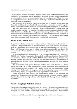 Srikanth Chadalavada and Koshy Varghese
Proceedings of the 2010 International Conference on Engineering, Project, and Production Management
2
The current work attempts to develop a computer aided Critical Lift Planning System, which
can improve the productivity and the reliability of the overall lift plan. A number of attempts
have been made in the past to computerize the heavy lift planning process. These were based
on CAD packages or stand-alone software as a result only a few features of the heavy lift plan
could be effectively computerized.
The objective of the present work is to develop the lift planning system using the
Parametric Modeling software, Autodesk Inventor. In using a parametric model, it is expected
that the additional features for an efficient and optimal heavy lift planning can be incorporated.
The paper is organized into six sections. The next section presents a review of the past
work in computerized heavy lift planning. The third section discusses the limitations in using
CAD platforms and the benefits of the parametric modeling platform. The fourth section
presents an overview of the system architecture; this is followed by a detailed description of
the unique futures resulting from the current development. The sixth section illustrates the
usage of the system and finally the conclusions from the study are presented.
Review of the Research work
The previous works that have been done in the area of heavy lift planning are divided in to two
categories. 1. Single Lift Scenario, 2. Multi Lift Scenario (using single crane for multiple lifts)
In the area of single lift Scenario Varghese et al. (1997) has developed software called HeLPS
(Heavy Lift Planning System) and for critical constructions operations Lin and Haas (1996)
has developed software COPE based on interactive approach for optimizing the crane
locations.
In the area of multi lift planning Reddy et al. (2007) developed software called MLPS
(Multiple Lift Planning System) using the AutoCAD modeling environment. Sainath (2008)
has developed software called MHLPS (Multiple Heavy Lift Planning System) using
Autodesk Inventor, which has very good crane selection platform but both developments does
not have clearance checking, bearing pressure calculations and are limited to single crane lift
simulation.
All the computer aided systems developed used the basic CAD platforms like Micro-
station and AutoCAD. All these platforms have limited features for the planning process.
Further, previous research on Heavy Lift Planning process has concentrated more on the
planning of the final erection of equipment and given less priority to areas such as tailing
crane modeling, rigging detailing and mat design required for a successful lift.
Hence the present work addresses the aforementioned issues by the integration and
automation of the planning processes of heavy lifts using the Parametric modeling platform
Autodesk Inventor to develop software called Critical Lift Planning System (CLPS) for
multiple lifts.
Need for changing to Autodesk Inventor
The popular CAD package AutoCAD, is based on a geometry driven design where as Inventor
is a dimension driven design. The dimension driven approach is very helpful in modeling
crane parts like Boom and Mast whose lengths has to be changed frequently. Boom length is
 