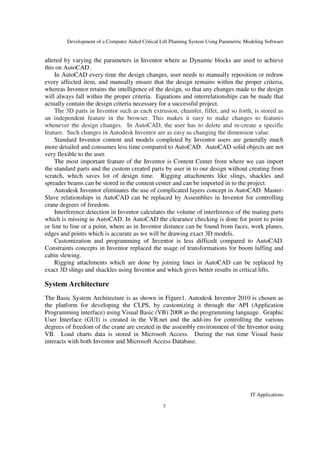 Development of a Computer Aided Critical Lift Planning System Using Parametric Modeling Software
IT Applications
3
altered by varying the parameters in Inventor where as Dynamic blocks are used to achieve
this on AutoCAD.
In AutoCAD every time the design changes, user needs to manually reposition or redraw
every affected item, and manually ensure that the design remains within the proper criteria,
whereas Inventor retains the intelligence of the design, so that any changes made to the design
will always fall within the proper criteria. Equations and interrelationships can be made that
actually contain the design criteria necessary for a successful project.
The 3D parts in Inventor such as each extrusion, chamfer, fillet, and so forth, is stored as
an independent feature in the browser. This makes it easy to make changes to features
whenever the design changes. In AutoCAD, the user has to delete and re-create a specific
feature. Such changes in Autodesk Inventor are as easy as changing the dimension value.
Standard Inventor content and models completed by Inventor users are generally much
more detailed and consumes less time compared to AutoCAD. AutoCAD solid objects are not
very flexible to the user.
The most important feature of the Inventor is Content Center from where we can import
the standard parts and the custom created parts by user in to our design without creating from
scratch, which saves lot of design time. Rigging attachments like slings, shackles and
spreader beams can be stored in the content center and can be imported in to the project.
Autodesk Inventor eliminates the use of complicated layers concept in AutoCAD. Master-
Slave relationships in AutoCAD can be replaced by Assemblies in Inventor for controlling
crane degrees of freedom.
Interference detection in Inventor calculates the volume of interference of the mating parts
which is missing in AutoCAD. In AutoCAD the clearance checking is done for point to point
or line to line or a point, where as in Inventor distance can be found from faces, work planes,
edges and points which is accurate as we will be drawing exact 3D models.
Customization and programming of Inventor is less difficult compared to AutoCAD.
Constraints concepts in Inventor replaced the usage of transformations for boom luffing and
cabin slewing.
Rigging attachments which are done by joining lines in AutoCAD can be replaced by
exact 3D slings and shackles using Inventor and which gives better results in critical lifts.
System Architecture
The Basic System Architecture is as shown in Figure1. Autodesk Inventor 2010 is chosen as
the platform for developing the CLPS, by customizing it through the API (Application
Programming interface) using Visual Basic (VB) 2008 as the programming language. Graphic
User Interface (GUI) is created in the VB.net and the add-ins for controlling the various
degrees of freedom of the crane are created in the assembly environment of the Inventor using
VB. Load charts data is stored in Microsoft Access. During the run time Visual basic
interacts with both Inventor and Microsoft Access Database.
 