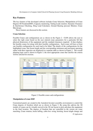 Development of a Computer Aided Critical Lift Planning System Using Parametric Modeling Software
IT Applications
5
Key Features
The key features of the developed software includes Crane Selection, Manipulation of Crane
Degrees Of Freedom(DOF), Capacity monitoring, Tailing Loads monitor, Dynamic Clearance
& Interference Checking, Sling Load Calculator, Ground Bearing pressure Monitor, Crane
Mat design.
These features are discussed in this section.
Crane Selection
Feasible Cranes and configurations are as shown in the Figure 2. CLPS allows the user to
select the right crane based on the user entered crane parameters for a particular lift like
physical dimensions of the equipment and the standard clearances required. It then displays
the feasible cranes list along with their feasible configurations. Each crane will have at least
one feasible configuration for each load to be lifted. The details of the configurations for the
highlighted crane, like boom length and the corresponding minimum and maximum operating
radius with their capacities are displayed in a separate table as shown in Figure 2. The overall
planning logic used is shown in Figure 3, the most appropriate crane that satisfies the criteria
will be selected for erection.
Figure 2. Feasible cranes and configurations
Manipulation of crane DOF
Customized panels are created in the Autodesk Inventor assembly environment to control the
Crane degrees of freedom which are as shown in Figure 5. By using this add-ins the 3D
models of cranes can be virtually moved in the 3D site layout to pick and place the equipment
in the final location. The degrees of freedom that are controlled in the system are crane
marching, Crane rotation, boom luffing, cabin box swing, hoisting, boom length change and
 