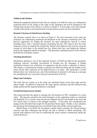 Development of a Computer Aided Critical Lift Planning System Using Parametric Modeling Software
IT Applications
7
Tailing Loads Monitor
During the equipment tailing the loads that are coming on to both the cranes are continuously
monitored based on the change in the angle of the equipment and will be displayed in the
Tailing loads monitor form which is as shown in Figure 5. Vessel angle is the only dynamic
variable which needs to be found from the virtual erection scenario for load calculation.
Dynamic Clearance & Interference checking
The clearance monitor form is as shown in Figure 5. For each movement of the crane the
clearances are continuously monitored and displayed in the clearance monitoring form. The
previous approaches for finding the clearance are quite unproductive because it creates
bounding boxes with a specified distance enveloping the part. This doesn’t give the exact
clearances which are required for critical lifts. Present work addresses this issue by using the
concept of work plane at the desired face E.g. Boom front face, and finding the distance
between the equipment and the work plane. The parametric modeling features of the software
facilitate the work plane creation.
Checking interference
Interference checking is one of the important features of CLPS provided by the parametric
modeling software. Assembly environment of Inventor has the advantage of finding
interference between two collections of components and also inside a collection of objects.
This feature is customized by creating a collection set which has boom and site models as one
entity and the other collection set has Object/Vessel as an entity. The interference is found
between these two collection sets, and if the interference is detected it will pop up a message
box prompting the user to go back to the previous position in the lift.
Sling Load Calculator
The loads that are coming on to the slings are calculated based on the sling angle and the
object weight. In addition to sling load, the sling capacity utilization and the minimum sling
length needed and the required headroom is calculated.
Ground bearing pressure monitor
This feature provides the option to calculate the soil reactions for 360° swing/Slew of a crane
cabin. The pressure exerted by the tracks/outriggers on the supporting surfaces is calculated
and displayed. For a crawler crane the pressure diagram based on the length of the track and
for a truck crane it is based on the outrigger reactions. It also takes into consideration the
change in the allowable boom angle for the particular boom length. Further, it also calculates
the maximum and minimum pressures on both the boom side and the counterweight side.
Shafiul Hasan et al.(2010) has developed a model which calculates the Ground bearing
reactions and their subsequent mat design, but that is limited to offline monitoring. The
present work addresses this issue by monitoring the crane reactions continuously during the
virtual lift process.
 