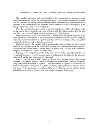 Development of a Computer Aided Critical Lift Planning System Using Parametric Modeling Software
IT Applications
9
The virtual erection starts with upright/ tailing of the equipment using two cranes, which
are the main crane for placing the equipment and tailing crane for making equipment vertical,
and the loads that are coming on to the both the cranes are continuously monitored based on
the angle of the equipment with the horizontal and the respective loads will be displayed in the
tailing loads monitor form as shown in Figure 5.
Once the equipment comes to vertical position the tailing crane will be released and based
on the type of the erection either the crane will move with the load or it swings with the load
and if necessary it can luff and to place the equipment in its final location.
For each movement of the crane the clearances will be found and will be displayed in the
crane parameters monitor form. If the clearance is less than the allowable clearance set by the
user in the main form as shown in Figure 4, then the user will be prompted with a messagebox
warning the user to go back to the previous position
During the process the capacity will be continuously monitored based on the operating
radius. If the capacity exceeds the desired limit the user will be prompted with a messagebox,
warning the user that the capacity has exceeded the desired limit. The load pick location and
the place location will be stored in the output form.
Capacity of the slings being used will be tested based on the Sling angle and the load
weight and the number of slings used, the capacity utilization of the slings and the minimum
sling length and the head room required is displayed.
User is provided with a wide variety of options like Clearance finding, Interference
detection, Tailing loads monitor, Ground bearing pressure and reactions, crane mat design and
sling load calculator as shown in Figure 4. These are as shown in Figure 4 as check boxes, for
Critical lifts all these features will be included by clicking all the checkboxes. For non critical
lifts some of the features can be unchecked like ground bearing pressure and mat design
calculations as it will save the processing time and the memory of the program.
 