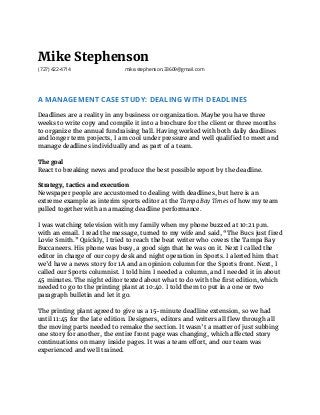 Mike Stephenson
(727) 422-4714 mike.stephenson.33609@gmail.com
A MANAGEMENT CASE STUDY: DEALING WITH DEADLINES
 
Deadlines are a reality in any business or organization. Maybe you have three
weeks to write copy and compile it into a brochure for the client or three months
to organize the annual fundraising ball. Having worked with both daily deadlines
and longer term projects, I am cool under pressure and well qualified to meet and
manage deadlines individually and as part of a team.
The goal
React to breaking news and produce the best possible report by the deadline.
Strategy, tactics and execution
Newspaper people are accustomed to dealing with deadlines, but here is an
extreme example as interim sports editor at the ​Tampa Bay Times​ of how my team
pulled together with an amazing deadline performance.
I was watching television with my family when my phone buzzed at 10:21 p.m.
with an email. I read the message, turned to my wife and said, “The Bucs just fired
Lovie Smith.” Quickly, I tried to reach the beat writer who covers the Tampa Bay
Buccaneers. His phone was busy, a good sign that he was on it. Next I called the
editor in charge of our copy desk and night operation in Sports. I alerted him that
we’d have a news story for 1A and an opinion column for the Sports front. Next, I
called our Sports columnist. I told him I needed a column, and I needed it in about
45 minutes. The night editor texted about what to do with the first edition, which
needed to go to the printing plant at 10:40. I told them to put in a one or two
paragraph bulletin and let it go.
The printing plant agreed to give us a 15-minute deadline extension, so we had
until 11:45 for the late edition. Designers, editors and writers all flew through all
the moving parts needed to remake the section. It wasn’t a matter of just subbing
one story for another, the entire front page was changing, which affected story
continuations on many inside pages. It was a team effort, and our team was
experienced and well trained.
 