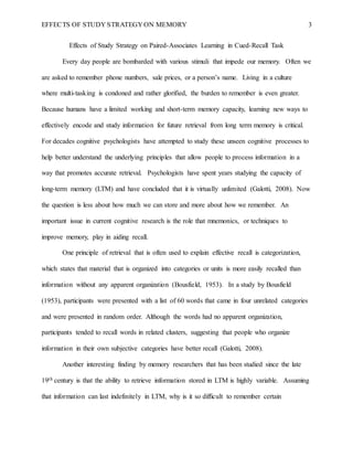 EFFECTS OF STUDY STRATEGY ON MEMORY 3
Effects of Study Strategy on Paired-Associates Learning in Cued-Recall Task
Every day people are bombarded with various stimuli that impede our memory. Often we
are asked to remember phone numbers, sale prices, or a person’s name. Living in a culture
where multi-tasking is condoned and rather glorified, the burden to remember is even greater.
Because humans have a limited working and short-term memory capacity, learning new ways to
effectively encode and study information for future retrieval from long term memory is critical.
For decades cognitive psychologists have attempted to study these unseen cognitive processes to
help better understand the underlying principles that allow people to process information in a
way that promotes accurate retrieval. Psychologists have spent years studying the capacity of
long-term memory (LTM) and have concluded that it is virtually unlimited (Galotti, 2008). Now
the question is less about how much we can store and more about how we remember. An
important issue in current cognitive research is the role that mnemonics, or techniques to
improve memory, play in aiding recall.
One principle of retrieval that is often used to explain effective recall is categorization,
which states that material that is organized into categories or units is more easily recalled than
information without any apparent organization (Bousfield, 1953). In a study by Bousfield
(1953), participants were presented with a list of 60 words that came in four unrelated categories
and were presented in random order. Although the words had no apparent organization,
participants tended to recall words in related clusters, suggesting that people who organize
information in their own subjective categories have better recall (Galotti, 2008).
Another interesting finding by memory researchers that has been studied since the late
19th century is that the ability to retrieve information stored in LTM is highly variable. Assuming
that information can last indefinitely in LTM, why is it so difficult to remember certain
 