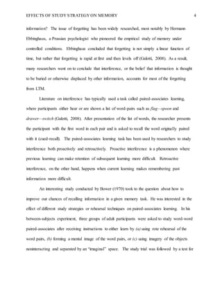 EFFECTS OF STUDY STRATEGY ON MEMORY 4
information? The issue of forgetting has been widely researched, most notably by Hermann
Ebbinghaus, a Prussian psychologist who pioneered the empirical study of memory under
controlled conditions. Ebbinghaus concluded that forgetting is not simply a linear function of
time, but rather that forgetting is rapid at first and then levels off (Galotti, 2008). As a result,
many researchers went on to conclude that interference, or the belief that information is thought
to be buried or otherwise displaced by other information, accounts for most of the forgetting
from LTM.
Literature on interference has typically used a task called paired-associates learning,
where participants either hear or are shown a list of word-pairs such as flag—spoon and
drawer—switch (Galotti, 2008). After presentation of the list of words, the researcher presents
the participant with the first word in each pair and is asked to recall the word originally paired
with it (cued-recall). The paired-associates learning task has been used by researchers to study
interference both proactively and retroactively. Proactive interference is a phenomenon where
previous learning can make retention of subsequent learning more difficult. Retroactive
interference, on the other hand, happens when current learning makes remembering past
information more difficult.
An interesting study conducted by Bower (1970) took to the question about how to
improve our chances of recalling information in a given memory task. He was interested in the
effect of different study strategies or rehearsal techniques on paired-associates learning. In his
between-subjects experiment, three groups of adult participants were asked to study word-word
paired-associates after receiving instructions to either learn by (a) using rote rehearsal of the
word pairs, (b) forming a mental image of the word pairs, or (c) using imagery of the objects
noninteracting and separated by an “imaginal” space. The study trial was followed by a test for
 