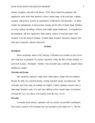 EFFECTS OF STUDY STRATEGY ON MEMORY 5
stimulus recognition and cued-recall (Bower, 1970). Bower found that participants had
significantly better recall when instructed to form a mental image of the word-pairs, a finding
consistent with previous research on categorization of information and mnemonics. To further
examine the underpinnings of pair-associates learning and the effect of mental image formation,
we seek to replicate the findings of Bower with a slight design modification. It is hypothesized
that participants will have significantly better memory retrieval of word-pair targets when
instructed to use the rehearsal technique of mental image formation (interactive imagery) than
when given nonspecific rehearsal instructions.
Methods
Participants
Sixteen psychology majors at the University of Montana were recruited as part of an in-
class assignment to participant in a memory experiment testing the effect of study strategies on
cued-recall accuracy. Participants’ identities were concealed using a randomly assigned subject
identification number.
Materials and Design
This experiment employed a single factor within-subjects design with two conditions.
Because the study was a repeated measure, creating equivalent groups was unnecessary. The
word-pairs used in this study all contained two English—English unrelated concrete nouns to
make image formation easier. It is much more difficult to form a mental image of an abstract
word-pair like love—fear than it is for concrete words like dog—bicycle.
Procedure
A computer-based memory experiment with two sessions was provided to participants.
Each session consisted of 20 word-pairs that were presented to each subject for 5 s. The first
 
