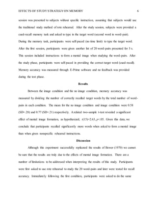 EFFECTS OF STUDY STRATEGY ON MEMORY 6
session was presented to subjects without specific instruction, assuming that subjects would use
the traditional study method of rote rehearsal. After the study session, subjects were provided a
cued-recall memory task and asked to type in the target word (second word in word-pair).
During the memory task, participants were self-paced (no time limit) to type the target word.
After the first session, participants were given another list of 20 word-pairs presented for 5 s.
This session included instructions to form a mental image when studying the word-pairs. After
the study phase, participants were self-paced in providing the correct target word (cued-recall).
Memory accuracy was measured through E-Prime software and no feedback was provided
during the test phase.
Results
Between the image condition and the no image condition, memory accuracy was
measured by dividing the number of correctly recalled target words by the total number of word-
pairs in each condition. The mean for the no image condition and image condition were 0.58
(SD=.28) and 0.77 (SD=.21) respectively. A related two-sample t-test revealed a significant
effect of mental image formation, as hypothesized, t(15)=2.63, p<.05. Given this data, we
conclude that participants recalled significantly more words when asked to form a mental image
than when given nonspecific rehearsal instructions.
Discussion
Although this experiment successfully replicated the results of Bower (1970) we cannot
be sure that the results are truly due to the effects of mental image formation. There are a
number of limitations to be addressed when interpreting the results of this study. Participants
were first asked to use rote rehearsal to study the 20 word-pairs and later were tested for recall
accuracy. Immediately following the first condition, participants were asked to do the same
 
