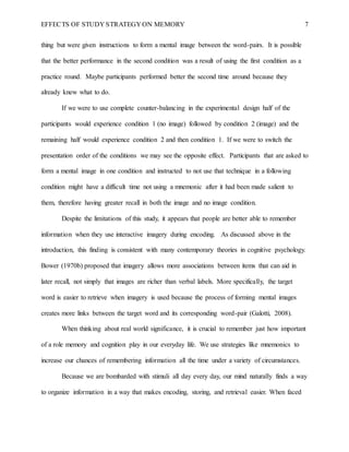 EFFECTS OF STUDY STRATEGY ON MEMORY 7
thing but were given instructions to form a mental image between the word-pairs. It is possible
that the better performance in the second condition was a result of using the first condition as a
practice round. Maybe participants performed better the second time around because they
already knew what to do.
If we were to use complete counter-balancing in the experimental design half of the
participants would experience condition 1 (no image) followed by condition 2 (image) and the
remaining half would experience condition 2 and then condition 1. If we were to switch the
presentation order of the conditions we may see the opposite effect. Participants that are asked to
form a mental image in one condition and instructed to not use that technique in a following
condition might have a difficult time not using a mnemonic after it had been made salient to
them, therefore having greater recall in both the image and no image condition.
Despite the limitations of this study, it appears that people are better able to remember
information when they use interactive imagery during encoding. As discussed above in the
introduction, this finding is consistent with many contemporary theories in cognitive psychology.
Bower (1970b) proposed that imagery allows more associations between items that can aid in
later recall, not simply that images are richer than verbal labels. More specifically, the target
word is easier to retrieve when imagery is used because the process of forming mental images
creates more links between the target word and its corresponding word-pair (Galotti, 2008).
When thinking about real world significance, it is crucial to remember just how important
of a role memory and cognition play in our everyday life. We use strategies like mnemonics to
increase our chances of remembering information all the time under a variety of circumstances.
Because we are bombarded with stimuli all day every day, our mind naturally finds a way
to organize information in a way that makes encoding, storing, and retrieval easier. When faced
 