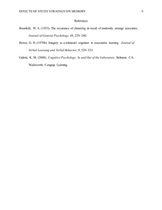 EFFECTS OF STUDY STRATEGY ON MEMORY 9
References
Bousfield, W. A. (1953). The occurance of clustering in recall of randomly arrange associates.
Journal of General Psychology, 49, 229- 240.
Bower, G. H. (1970b). Imagery as a relational organizer in associative learning. Journal of
Verbal Learning and Verbal Behavior, 9, 529- 533.
Galotti, K. M. (2008). Cognitive Psychology: In and Out of the Laboratory. Belmont, CA:
Wadsworth, Cengage Learning.
 