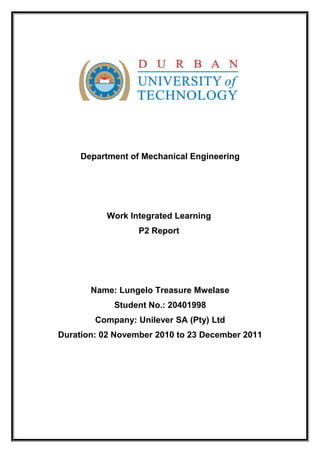 Department of Mechanical Engineering
Work Integrated Learning
P2 Report
Name: Lungelo Treasure Mwelase
Student No.: 20401998
Company: Unilever SA (Pty) Ltd
Duration: 02 November 2010 to 23 December 2011
 