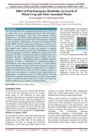 International Journal of Trend in Scientific Research and Development (IJTSRD)
Volume 6 Issue 3, March-April 2022 Available Online: www.ijtsrd.com e-ISSN: 2456 – 6470
@ IJTSRD | Unique Paper ID – IJTSRD49687 | Volume – 6 | Issue – 3 | Mar-Apr 2022 Page 1084
Effect of Post-Emergence Herbicides on Growth of
Wheat Crop and Their Associated Weeds
Neeraj Prajapati1
, Dr. Shrish Kumar Singh2
1
M.Sc. (Ag) Agronomy Student, TDPG College, Jaunpur, Uttar Pradesh, India
2
Associate Professor & Head, Department of Agronomy, TDPG College, Jaunpur, Uttar Pradesh, India
ABSTRACT
The field experiment was conducted during Rabi season of 2019-20
on sandy loam soil at Agricultural Research Farm (Pili Kothi),
Department of Agronomy, Tilak Dhari Post Graduate College,
Jaunpur (U.P.). The “Effect of post-emergence herbicides on growth
of wheat crop and their associated weeds” The experiment comprised
of nine treatment combinations and tested in randomized block
design (RBD) with four replications. Experiment consisted of one
factors, viz. seven different herbicides in different doses different
time applied weed control of wheat crop analysis in superior
herbicide in weed control of wheat crop t1 Sulfosulfuron at 0.03 kg
a.i/ha. Post-emergence 28 DAS, t2 Metribuzin at 0.2kg a.i/ha. Post-
emergence 28 DAS, t3 Carfentrazone-ethyl at 0.025kg a.i/ha. Post-
emergence 28 DAS, t4 Carfentrazone-ethyl at 0.02kg a.i/ha. Post-
emergence 28DAS, t5 Metsulfuron-methyl at 0.004kga.i/ha.Post-
emergence 28 DAS, t6 Sulfosulfuron + Metsulfuron-methyl at
0.03+0.004 kg a.i/ha. Post-emergence 28 DAS, t7 2, 4-D at 0.500 kg
a.i/ha. Post-emergence 32 DAS, t8 Weed free (two hand weeding), t9
Weedy check and results obtained in t6 Sulfosulfuron + metsulfuron-
methyl @ 0.030+0.004 kg a.i/ha (28 DAS) superior compare to
weedy check and similar in t8 weed-free plots. Application of t6
Sulfosulfuron + metsulfuron-methyl @ 0.030+0.004 kg a.i/ha (28
DAS) Were recorded in minimum density of weeds/m2
more number
of tillers, recorded crop dray matter and at remain least weeds dry
matter recorded (gm2
) as compare to other treatments.
KEYWORD: Herbicide, Wheat, Weed
How to cite this paper: Neeraj Prajapati
| Dr. Shrish Kumar Singh "Effect of
Post-Emergence Herbicides on Growth
of Wheat Crop and Their Associated
Weeds" Published in
International Journal
of Trend in
Scientific Research
and Development
(ijtsrd), ISSN: 2456-
6470, Volume-6 |
Issue-3, April 2022,
pp.1084-1087, URL:
www.ijtsrd.com/papers/ijtsrd49687.pdf
Copyright © 2022 by author (s) and
International Journal of Trend in
Scientific Research and Development
Journal. This is an
Open Access article
distributed under the
terms of the Creative Commons
Attribution License (CC BY 4.0)
(http://creativecommons.org/licenses/by/4.0)
INTRODUCTION
Wheat [Triticum aestivum (L.) emend. Fiori & Paol]
is one of the most important crop of our country
which make us self sufficient in food grain
production. The total area occupied by wheat in India
is 31.45 million hectares with the production of
107.59 million tonnes through the yield of 3421kg/ha.
Uttar Pradesh is a top leading state in respect to area
and production of wheat crop with total area 9.50
million hectares (30.19%) and production of 32.59
million tonnes (30.29%) during 2019-20 (Agriculture
Statistics at a glance, 2020).
As per Indian Council of Agricultural Research, the
demand for wheat in the country will reach 140
million tones. By 2050. Most of this demand in
production will have to manage by increasing
productivity as the land area under wheat is not
expected to expand. Efficient input management
along with varietal improvement is the two basic
elements that can help in achieving the target.
Wheat is more nutritive as compared to the other
cereals. It has good nutrition profile with 12.1 per
cent protein, 1.8 per cent lipids, 1.8 per cent ash, 2.0
per cent reducing sugars, 6.7 per cent pentose’s, and
provides 314 Kcal/100g of food. Wheat is also a good
source of minerals and vitamins viz., calcium (37
mg/100g), iron (4.1mg/100g), thiamine
(0.45mg/100g), riboflavin (0.13mg/100g) and
nicotinic acid (5.4mg/100mg). Unlike other cereals,
wheat contains a high amount of gluten, the protein
that provides the elasticity necessary for excellent
bread making. Hard wheat is high in protein (10-
IJTSRD49687
 