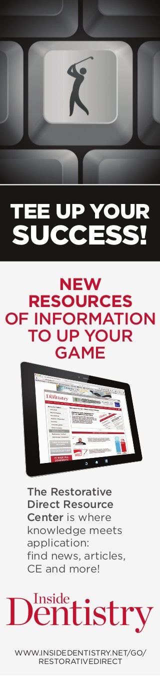 TEE UP YOUR
SUCCESS!
WWW.INSIDEDENTISTRY.NET/GO/
RESTORATIVEDIRECT
The Restorative
Direct Resource
Center is where
knowledge meets
application:
find news, articles,
CE and more!
NEW
RESOURCES
OF INFORMATION
TO UP YOUR
GAME
 