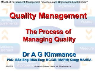 Quality ManagementQuality Management
The Process ofThe Process of
Managing QualityManaging Quality
Dr A G KimmanceDr A G Kimmance
PhD; BSc-Eng; MSc-Eng; MCIOB; MAPM; Ceng; MAHEAPhD; BSc-Eng; MSc-Eng; MCIOB; MAPM; Ceng; MAHEA
3/8/2008
MSc Built Environment: Management Procedures and Organisation Level 3/4/5/6/7
University Course Leader: Dr AG Kimmance
 