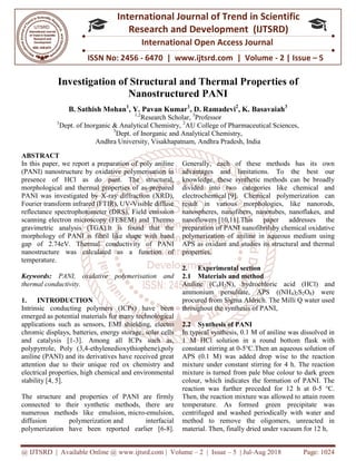 @ IJTSRD | Available Online @ www.ijtsrd.com
ISSN No: 2456
International
Research
Investigation of Structural and Thermal Properties o
Nanostructured P
B. Sathish Mohan1
, Y.
1
Dept. of Inorganic & Analytical Chemistry,
3
Dept. of Inorganic and Analytical Chemistry,
Andhra University, Visakhapatnam,
ABSTRACT
In this paper, we report a preparation of
(PANI) nanostructure by oxidative polymerisation in
presence of HCl as do pant. The structural,
morphological and thermal properties of as
PANI was investigated by X-ray diffraction (XRD),
Fourier transform infrared (FTIR), UV-Visible diffuse
reflectance spectrophotometer (DRS), Field emission
scanning electron microscopy (FESEM) and
gravimetric analysis (TGA).It is found that the
morphology of PANI is fibril like shape with band
gap of 2.74eV. Thermal conductivity of PANI
nanostructure was calculated as a function of
temperature.
Keywords: PANI, oxidative polymerisation and
thermal conductivity.
1. INTRODUCTION
Intrinsic conducting polymers (ICPs) have been
emerged as potential materials for many technological
applications such as sensors, EMI shielding,
chromic displays, batteries, energy storage, solar cells
and catalysis [1-3]. Among all ICPs such as,
polypyrrole, Poly (3,4-ethylenedioxythiophene),poly
aniline (PANI) and its derivatives have received great
attention due to their unique red ox chemistry and
electrical properties, high chemical and environmental
stability [4, 5].
The structure and properties of PANI are firmly
connected to their synthetic methods, there are
numerous methods like emulsion, micro
diffusion polymerization and interfaci
polymerization have been reported earlier [6
@ IJTSRD | Available Online @ www.ijtsrd.com | Volume – 2 | Issue – 5 | Jul-Aug 2018
ISSN No: 2456 - 6470 | www.ijtsrd.com | Volume
International Journal of Trend in Scientific
Research and Development (IJTSRD)
International Open Access Journal
Investigation of Structural and Thermal Properties o
Nanostructured PANI
Y. Pavan Kumar1
, D. Ramadevi2
, K. Basavaiah
1,2
Research Scholar, 3
Professor
of Inorganic & Analytical Chemistry, 2
AU College of Pharmaceutical Sciences,
of Inorganic and Analytical Chemistry,
Andhra University, Visakhapatnam, Andhra Pradesh, India
In this paper, we report a preparation of poly aniline
polymerisation in
. The structural,
morphological and thermal properties of as-prepared
ray diffraction (XRD),
Visible diffuse
Field emission
scanning electron microscopy (FESEM) and Thermo
analysis (TGA).It is found that the
shape with band
gap of 2.74eV. Thermal conductivity of PANI
nanostructure was calculated as a function of
PANI, oxidative polymerisation and
Intrinsic conducting polymers (ICPs) have been
emerged as potential materials for many technological
applications such as sensors, EMI shielding, electro
energy storage, solar cells
ICPs such as,
ethylenedioxythiophene),poly
aniline (PANI) and its derivatives have received great
ox chemistry and
electrical properties, high chemical and environmental
The structure and properties of PANI are firmly
connected to their synthetic methods, there are
micro-emulsion,
and interfacial
been reported earlier [6-8].
Generally, each of these methods has its own
advantages and limitations. To the best our
knowledge, these synthetic methods can be broadly
divided into two categories like chemical and
electrochemical [9]. Chemical polymerization can
result in various morphologies, like nanorods,
nanospheres, nanofibers, nanotubes, nanoflakes, and
nanoflowers [10,11].This paper addresses the
preparation of PANI nanofibrilsby chemical oxidative
polymerization of aniline in aqueous
APS as oxidant and studies its structural and thermal
properties.
2. Experimental section
2.1 Materials and method
Aniline (C6H7N), hydrochloric acid (HC
ammonium persulfate, APS ((NH
procured from Sigma Aldrich. The Milli Q water used
throughout the synthesis of PANI
2.2 Synthesis of PANI
In typical synthesis, 0.1 M of aniline was dissolved in
1 M HCl solution in a round bottom flask with
constant stirring at 0-5℃.Then an aqu
APS (0.1 M) was added drop
mixture under constant stirring for 4 h. The reaction
mixture is turned from pale blue colour to dark green
colour, which indicates the formation of PANI. The
reaction was further preceded fo
Then, the reaction mixture was allowed to attain room
temperature. As formed green precipitate was
centrifuged and washed periodically with water and
method to remove the oligomers, unreacted in
material. Then, finally dried under vacuum f
Aug 2018 Page: 1024
6470 | www.ijtsrd.com | Volume - 2 | Issue – 5
Scientific
(IJTSRD)
International Open Access Journal
Investigation of Structural and Thermal Properties of
K. Basavaiah3
Pharmaceutical Sciences,
Generally, each of these methods has its own
advantages and limitations. To the best our
knowledge, these synthetic methods can be broadly
divided into two categories like chemical and
9]. Chemical polymerization can
result in various morphologies, like nanorods,
nanospheres, nanofibers, nanotubes, nanoflakes, and
[10,11].This paper addresses the
nanofibrilsby chemical oxidative
n aqueous medium using
studies its structural and thermal
N), hydrochloric acid (HCl) and
ammonium persulfate, APS ((NH4)2S2O8) were
procured from Sigma Aldrich. The Milli Q water used
throughout the synthesis of PANI,
In typical synthesis, 0.1 M of aniline was dissolved in
l solution in a round bottom flask with
℃.Then an aqueous solution of
APS (0.1 M) was added drop wise to the reaction
mixture under constant stirring for 4 h. The reaction
mixture is turned from pale blue colour to dark green
colour, which indicates the formation of PANI. The
reaction was further preceded for 12 h at 0-5 ℃.
Then, the reaction mixture was allowed to attain room
temperature. As formed green precipitate was
centrifuged and washed periodically with water and
method to remove the oligomers, unreacted in
dried under vacuum for 12 h,
 