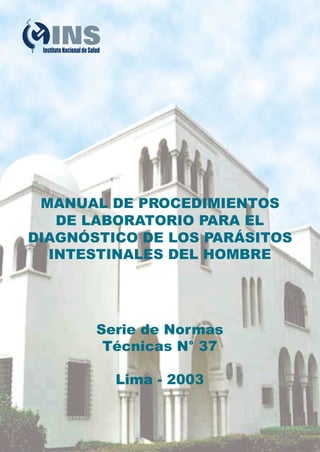 MANUAL DE PROCEDIMIENTOS
   DE LABORATORIO PARA EL
DIAGNÓSTICO DE LOS PARÁSITOS
  INTESTINALES DEL HOMBRE




       Serie de Normas
        Técnicas N° 37

         Lima - 2003
 