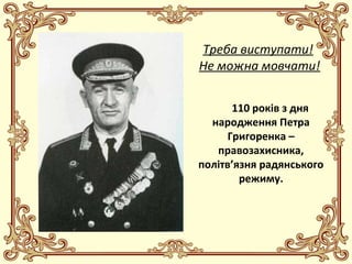 110 років з дня
народження Петра
Григоренка –
правозахисника,
політв’язня радянського
режиму.
Треба виступати!
Не можна мовчати!
 
