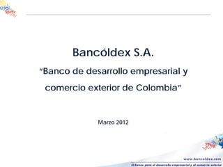 Bancóldex S.A.
“Banco de desarrollo empresarial y
comercio exterior de Colombia”
Marzo 2012
 