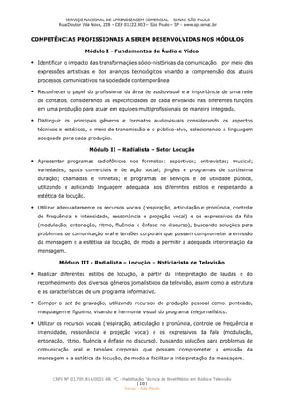 SERVIÇO NACIONAL DE APRENDIZAGEM COMERCIAL – SENAC SÃO PAULO
Rua Doutor Vila Nova, 228 – CEP 01222.903 – São Paulo – SP - www.sp.senac.br
CNPJ Nº 03.709.814/0001-98. PC - Habilitação Técnica de Nível Médio em Rádio e Televisão
| 10 |
Senac - São Paulo
COMPETÊNCIAS PROFISSIONAIS A SEREM DESENVOLVIDAS NOS MÓDULOS
Módulo I - Fundamentos de Áudio e Vídeo
 Identificar o impacto das transformações sócio-históricas da comunicação, por meio das
expressões artísticas e dos avanços tecnológicos visando a compreensão dos atuais
processos comunicativos na sociedade contemporânea
 Reconhecer o papel do profissional da área de audiovisual e a importância de uma rede
de contatos, considerando as especificidades de cada envolvido nas diferentes funções
em uma produção para atuar em equipes multiprofissionais de maneira integrada.
 Distinguir os principais gêneros e formatos audiovisuais considerando os aspectos
técnicos e estéticos, o meio de transmissão e o público-alvo, selecionando a linguagem
adequada para cada produção.
Módulo II – Radialista – Setor Locução
 Apresentar programas radiofônicos nos formatos: esportivos; entrevistas; musical;
variedades; spots comerciais e de ação social; jingles e programas de curtíssima
duração; chamadas e vinhetas; e programas de serviços e de utilidade pública,
utilizando e aplicando linguagem adequada aos diferentes estilos e respeitando a
estética da locução.
 Utilizar adequadamente os recursos vocais (respiração, articulação e pronúncia, controle
de frequência e intensidade, ressonância e projeção vocal) e os expressivos da fala
(modulação, entonação, ritmo, fluência e ênfase no discurso), buscando soluções para
problemas de comunicação oral e tensões corporais que possam comprometer a emissão
da mensagem e a estética da locução, de modo a permitir a adequada interpretação da
mensagem.
Módulo III - Radialista – Locução – Noticiarista de Televisão
 Realizar diferentes estilos de locução, a partir da interpretação de laudas e do
reconhecimento dos diversos gêneros jornalísticos da televisão, assim como a estrutura
e as características de um programa informativo.
 Compor o set de gravação, utilizando recursos de produção pessoal como, penteado,
maquiagem e figurino, visando a harmonia visual do programa telejornalístico.
 Utilizar os recursos vocais (respiração, articulação e pronúncia, controle de frequência e
intensidade, ressonância e projeção vocal) e os expressivos da fala (modulação,
entonação, ritmo, fluência e ênfase no discurso), buscando soluções para problemas de
comunicação oral e tensões corporais que possam comprometer a emissão da
mensagem e a estética da locução, de modo a facilitar a interpretação da mensagem.
 