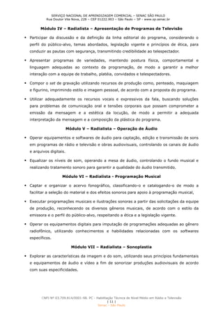 SERVIÇO NACIONAL DE APRENDIZAGEM COMERCIAL – SENAC SÃO PAULO
Rua Doutor Vila Nova, 228 – CEP 01222.903 – São Paulo – SP - www.sp.senac.br
CNPJ Nº 03.709.814/0001-98. PC - Habilitação Técnica de Nível Médio em Rádio e Televisão
| 11 |
Senac - São Paulo
Módulo IV – Radialista – Apresentação de Programas de Televisão
 Participar da discussão e da definição da linha editorial do programa, considerando o
perfil do público-alvo, temas abordados, legislação vigente e princípios de ética, para
conduzir as pautas com segurança, transmitindo credibilidade ao telespectador.
 Apresentar programas de variedades, mantendo postura física, comportamental e
linguagem adequadas ao contexto da programação, de modo a garantir a melhor
interação com a equipe de trabalho, platéia, convidados e telespectadores.
 Compor o set de gravação utilizando recursos de produção como, penteado, maquiagem
e figurino, imprimindo estilo e imagem pessoal, de acordo com a proposta do programa.
 Utilizar adequadamente os recursos vocais e expressivos da fala, buscando soluções
para problemas de comunicação oral e tensões corporais que possam comprometer a
emissão da mensagem e a estética da locução, de modo a permitir a adequada
interpretação da mensagem e a composição da plástica do programa.
Módulo V – Radialista – Operação de Áudio
 Operar equipamentos e softwares de áudio para captação, edição e transmissão de sons
em programas de rádio e televisão e obras audiovisuais, controlando os canais de áudio
e arquivos digitais.
 Equalizar os níveis de som, operando a mesa de áudio, controlando o fundo musical e
realizando tratamento sonoro para garantir a qualidade do áudio transmitido.
Módulo VI – Radialista - Programação Musical
 Captar e organizar o acervo fonográfico, classificando-o e catalogando-o de modo a
facilitar a seleção do material e dos efeitos sonoros para apoio à programação musical,
 Executar programações musicais e ilustrações sonoras a partir das solicitações da equipe
de produção, reconhecendo os diversos gêneros musicais, de acordo com o estilo da
emissora e o perfil do público-alvo, respeitando a ética e a legislação vigente.
 Operar os equipamentos digitais para imputação de programações adequadas ao gênero
radiofônico, utilizando conhecimentos e habilidades relacionadas com os softwares
específicos.
Módulo VII – Radialista – Sonoplastia
 Explorar as características da imagem e do som, utilizando seus princípios fundamentais
e equipamentos de áudio e vídeo a fim de sonorizar produções audiovisuais de acordo
com suas especificidades.
 