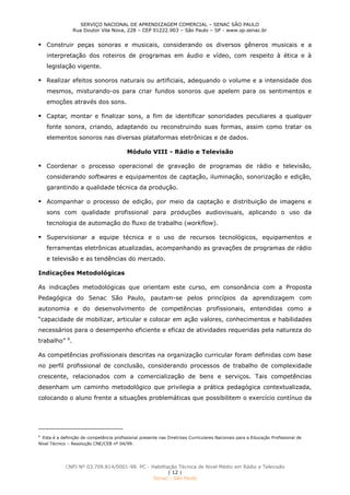 SERVIÇO NACIONAL DE APRENDIZAGEM COMERCIAL – SENAC SÃO PAULO
Rua Doutor Vila Nova, 228 – CEP 01222.903 – São Paulo – SP - www.sp.senac.br
CNPJ Nº 03.709.814/0001-98. PC - Habilitação Técnica de Nível Médio em Rádio e Televisão
| 12 |
Senac - São Paulo
 Construir peças sonoras e musicais, considerando os diversos gêneros musicais e a
interpretação dos roteiros de programas em áudio e vídeo, com respeito à ética e à
legislação vigente.
 Realizar efeitos sonoros naturais ou artificiais, adequando o volume e a intensidade dos
mesmos, misturando-os para criar fundos sonoros que apelem para os sentimentos e
emoções através dos sons.
 Captar, montar e finalizar sons, a fim de identificar sonoridades peculiares a qualquer
fonte sonora, criando, adaptando ou reconstruindo suas formas, assim como tratar os
elementos sonoros nas diversas plataformas eletrônicas e de dados.
Módulo VIII - Rádio e Televisão
 Coordenar o processo operacional de gravação de programas de rádio e televisão,
considerando softwares e equipamentos de captação, iluminação, sonorização e edição,
garantindo a qualidade técnica da produção.
 Acompanhar o processo de edição, por meio da captação e distribuição de imagens e
sons com qualidade profissional para produções audiovisuais, aplicando o uso da
tecnologia de automação do fluxo de trabalho (workflow).
 Supervisionar a equipe técnica e o uso de recursos tecnológicos, equipamentos e
ferramentas eletrônicas atualizadas, acompanhando as gravações de programas de rádio
e televisão e as tendências do mercado.
Indicações Metodológicas
As indicações metodológicas que orientam este curso, em consonância com a Proposta
Pedagógica do Senac São Paulo, pautam-se pelos princípios da aprendizagem com
autonomia e do desenvolvimento de competências profissionais, entendidas como a
“capacidade de mobilizar, articular e colocar em ação valores, conhecimentos e habilidades
necessários para o desempenho eficiente e eficaz de atividades requeridas pela natureza do
trabalho” 6
.
As competências profissionais descritas na organização curricular foram definidas com base
no perfil profissional de conclusão, considerando processos de trabalho de complexidade
crescente, relacionados com a comercialização de bens e serviços. Tais competências
desenham um caminho metodológico que privilegia a prática pedagógica contextualizada,
colocando o aluno frente a situações problemáticas que possibilitem o exercício contínuo da
6
Esta é a definição de competência profissional presente nas Diretrizes Curriculares Nacionais para a Educação Profissional de
Nível Técnico – Resolução CNE/CEB nº 04/99.
 