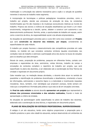 SERVIÇO NACIONAL DE APRENDIZAGEM COMERCIAL – SENAC SÃO PAULO
Rua Doutor Vila Nova, 228 – CEP 01222.903 – São Paulo – SP - www.sp.senac.br
CNPJ Nº 03.709.814/0001-98. PC - Habilitação Técnica de Nível Médio em Rádio e Televisão
| 13 |
Senac - São Paulo
mobilização e a articulação dos saberes necessários para a ação e a solução de questões
inerentes à natureza do trabalho neste segmento.
A incorporação de tecnologias e práticas pedagógicas inovadoras previstas, como o
trabalho por projeto, atende aos processos de produção da área, às constantes
transformações que lhe são impostas e às mudanças socioculturais relativas ao mundo do
trabalho. Propicia aos alunos a vivência de situações desafiadoras que levam a um maior
envolvimento, instigando-os a decidir, opinar, debater e construir com autonomia o seu
desenvolvimento profissional. Permite, ainda, a oportunidade de trabalho em equipe, assim
como o exercício da ética, da responsabilidade social e da atitude empreendedora.
As situações de aprendizagem previstas para o curso têm como eixo condutor um Projeto
que será construído no decorrer dos módulos, por etapas, considerando as
especificidades de cada módulo.
O trabalho por projeto favorece o desenvolvimento das competências previstas em cada
módulo, na medida em que considera contextos similares àqueles encontrados nas
condições reais de trabalho e estimula a participação ativa dos alunos na busca de soluções
para os desafios que dele emergem.
Estudo de casos, proposição de problemas, pesquisa em diferentes fontes, contato com
empresas e especialistas da área, seminários, visitas técnicas, trabalho de campo e
simulações de contextos compõem o repertório do trabalho por projeto, que será
especificado no plano dos docentes, a ser elaborado sob a coordenação da Área Técnica da
Unidade e registrado em documento próprio.
Cabe ressaltar que, na mediação dessas atividades, o docente deve atuar no sentido de
possibilitar a identificação de problemas diversificados e desafiadores, orientando a busca
de informações, estimulando o raciocínio lógico e a criatividade e incentivando respostas
inovadoras. Deve, também, criar estratégias que propiciem avanços, tendo sempre em
vista que a competência é formada pela prática e que esta se dá em situações concretas.
Ao final de cada módulo os alunos deverão apresentar um projeto que representará a
síntese dos processos vivenciados e dos estudos realizados, ficando o modo de
apresentação a critério da Unidade.
As situações de aprendizagem serão especificadas no plano de trabalho dos docentes,
elaborado sob a coordenação da área técnica, e registradas em documento próprio.
PLANO DE REALIZAÇÃO DO ESTÁGIO PROFISSIONAL SUPERVISIONADO
O estágio é um ato educativo, tendo como objetivo proporcionar a preparação para o
trabalho produtivo e para vida cidadã do educando, sempre desenvolvido em ambientes de
 