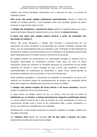 SERVIÇO NACIONAL DE APRENDIZAGEM COMERCIAL – SENAC SÃO PAULO
Rua Doutor Vila Nova, 228 – CEP 01222.903 – São Paulo – SP - www.sp.senac.br
CNPJ Nº 03.709.814/0001-98. PC - Habilitação Técnica de Nível Médio em Rádio e Televisão
| 14 |
Senac - São Paulo
trabalho que envolva atividades relacionadas com a natureza do curso, nos termos da
legislação vigente.
Este curso não prevê estágio profissional supervisionado, ficando a critério da
Direção da Unidade autorizar a sua realização como uma atividade opcional do aluno,
acrescida à carga horária total do curso.
O estágio não obrigatório e opcional do aluno poderá ser realizado desde que o aluno
esteja matriculado, frequente regularmente o curso e tenha no mínimo 18 anos.
O aluno que optar pelo estágio poderá iniciá-lo a partir da conclusão com
aprovação do módulo I.
Mesmo não sendo obrigatório, o estágio será orientado e supervisionado por um
responsável da parte concedente e acompanhado por docente orientador indicado pelo
Senac, que se responsabilizará pela sua avaliação e pela verificação do local destinado às
atividades do estágio, procurando garantir que as instalações e as atividades desenvolvidas
sejam adequadas para a formação cultural e profissional do educando.
Os estágios poderão ser desenvolvidos em organizações privadas ou públicas onde as
atividades relacionadas às competência previstas neste plano de curso se façam
necessárias, desde que ofereçam as condições essenciais ao cumprimento de sua função
educativa, de maneira a evitar situações em que o aluno seja compelido a assumir
responsabilidades de profissionais já qualificados e, dessa forma, desenvolvendo as
atividades compatíveis com as previstas no Termo de Compromisso.
Serão aplicados estratégias e instrumentos de avaliação do desempenho do aluno, com
registros em formulário próprio de acompanhamento do estágio, com anotações diárias
feitas pelo estagiário e validadas pelo supervisor do campo de estágio.
O estágio não poderá exceder 06 horas diárias e 30 horas semanais, devendo
constar do respectivo Termo de Compromisso.
A carga horária do estágio deverá ser de, no mínimo, 10% do total de horas da
habilitação ou, no mínimo, o mesmo percentual da respectiva qualificação técnica
e o aluno poderá concluí-lo até a data de término do curso estabelecida no Termo de
Compromisso firmado entre o aluno ou seu responsável legal, a parte concedente e o
Senac, que indicará as condições para sua realização.
Periodicamente o aluno deverá apresentar ao docente orientador do estágio, relatório das
atividades realizadas.
Um relatório final deverá ser entregue até 30 dias após o término do curso,
devidamente assinado pelo supervisor do estágio.
 