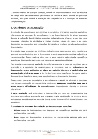 SERVIÇO NACIONAL DE APRENDIZAGEM COMERCIAL – SENAC SÃO PAULO
Rua Doutor Vila Nova, 228 – CEP 01222.903 – São Paulo – SP - www.sp.senac.br
CNPJ Nº 03.709.814/0001-98. PC - Habilitação Técnica de Nível Médio em Rádio e Televisão
| 16 |
Senac - São Paulo
O aproveitamento, em qualquer condição, deverá ser requerido antes do início do módulo e
em tempo hábil para deferimento pela direção da unidade e devida análise por parte dos
docentes, aos quais caberá a avaliação das competências e a indicação de eventuais
complementações.
6. CRITÉRIOS DE AVALIAÇÃO
A avaliação da aprendizagem será contínua e cumulativa, priorizando aspectos qualitativos
relacionados ao processo de aprendizagem e ao desenvolvimento do aluno observado
durante a realização das atividades propostas, individualmente e/ou em grupo, tais como
pesquisas, relatórios de atividades e visitas técnicas, estudo de casos e do meio,
diagnóstico ou prognóstico sobre situações de trabalho e produtos gerados pelos projetos
desenvolvidos.
A avaliação deve se pautar por critérios e indicadores de desempenho, pois, considera-se
que cada competência traz em si determinado grau de experiência cognitiva, valorativa e
comportamental. Assim, pode-se dizer que o aluno adquiriu determinada competência
quando seu desempenho expressar esse patamar de exigência qualitativa.
Para orientar o processo de avaliação, torná-lo transparente e capaz de contribuir para a
promoção e a regulação da aprendizagem, é necessário que os indicadores de
desempenho sejam definidos no plano de trabalho docente e explicitados aos
alunos desde o início do curso a fim de direcionar todos os esforços da equipe técnica,
dos docentes e do próprio aluno, para que ele alcance o desempenho desejado.
Desse modo, espera-se potencializar a aprendizagem e reduzir ou eliminar o insucesso.
Isso porque a educação por competência implica em assegurar condições para que o
aluno supere dificuldades de aprendizagem diagnosticadas durante o processo
educacional.
A auto avaliação será estimulada e desenvolvida por meio de procedimentos que
permitam que o aluno acompanhe seu progresso e pela identificação de pontos a serem
aprimorados, considerando-se que esta é uma prática imprescindível à aprendizagem com
autonomia.
O resultado do processo de avaliação será expresso por menções:
 Ótimo: capaz de desempenhar, com destaque, as competências exigidas pelo perfil
profissional de conclusão.
 Bom: capaz de desempenhar, a contento, as competências exigidas pelo perfil
profissional de conclusão.
 