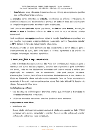 SERVIÇO NACIONAL DE APRENDIZAGEM COMERCIAL – SENAC SÃO PAULO
Rua Doutor Vila Nova, 228 – CEP 01222.903 – São Paulo – SP - www.sp.senac.br
CNPJ Nº 03.709.814/0001-98. PC - Habilitação Técnica de Nível Médio em Rádio e Televisão
| 17 |
Senac - São Paulo
 Insuficiente: ainda não capaz de desempenhar, no mínimo, as competências exigidas
pelo perfil profissional de conclusão.
As menções serão atribuídas por módulo, considerando os critérios e indicadores de
desempenho relacionados às competências previstas em cada um deles, as quais integram
as competências profissionais descritas no perfil de conclusão.
Será considerado aprovado aquele que obtiver, ao final de cada módulo, as menções
Ótimo ou Bom e frequência mínima de 75% do total de horas de efetivo trabalho
educacional.
Será considerado reprovado, aquele que obtiver a menção Insuficiente em qualquer um
dos módulos, mesmo após as oportunidades de recuperação, ou tiver frequência inferior
a 75% do total de horas de efetivo trabalho educacional.
Os alunos deverão ter pleno conhecimento dos procedimentos a serem adotados para o
desenvolvimento do curso, bem como sobre as normas regimentais e os critérios de
avaliação, recuperação, frequência e promoção.
7. INSTALAÇÕES E EQUIPAMENTOS
A rede de Unidades Educacionais Senac São Paulo tem a infraestrutura necessária para a
realização dos cursos técnicos propostos, contando com dependências para acolhimento
dos alunos, salas de aula devidamente mobiliadas com cadeiras móveis e armário para
organização dos materiais, sala de atendimento, salas para Direção, Secretaria,
Coordenação e Docentes, laboratórios de informática, bibliotecas com o acervo contendo os
títulos da bibliografia básica indicada no correspondente Plano de Curso, computadores
conectados à Internet e outros equipamentos, como, Televisão, Vídeo/DVD, Projetor de
slides e Retroprojetor/Data show.
Instalações específicas:
 Sala de aula para a composição de diferentes arranjos que privilegiem a diversidade de
atividades com recursos audiovisuais.
 Estúdio de televisão e de áudio ou estrutura que simule esses ambientes.
Equipamentos específicos:
 Aparelho de som
 Ilha de edição não-linear (computador dedicado à edição com gravador de DVD, VT REC
compatível com câmera, computador e monitor, fone de ouvido profissional, monitor
profissional e software de vídeo compatível).
 