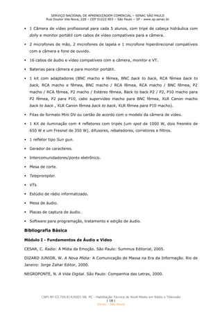 SERVIÇO NACIONAL DE APRENDIZAGEM COMERCIAL – SENAC SÃO PAULO
Rua Doutor Vila Nova, 228 – CEP 01222.903 – São Paulo – SP - www.sp.senac.br
CNPJ Nº 03.709.814/0001-98. PC - Habilitação Técnica de Nível Médio em Rádio e Televisão
| 18 |
Senac - São Paulo
 1 Câmera de vídeo profissional para cada 5 alunos, com tripé de cabeça hidráulica com
dolly e monitor portátil com cabos de vídeo compatíveis para a câmera.
 2 microfones de mão, 2 microfones de lapela e 1 microfone hiperdirecional compatíveis
com a câmera e fone de ouvido.
 16 cabos de áudio e vídeo compatíveis com a câmera, monitor e VT.
 Baterias para câmera e para monitor portátil.
 1 kit com adaptadores (BNC macho e fêmea, BNC back to back, RCA fêmea back to
back, RCA macho e fêmea, BNC macho / RCA fêmea, RCA macho / BNC fêmea, P2
macho / RCA fêmea, P2 macho / Estéreo fêmea, Back to back P2 / P2, P10 macho para
P2 fêmea, P2 para P10, cabo supervídeo macho para BNC fêmea, XLR Canon macho
back to back , XLR Canon fêmea back to back, XLR fêmea para P10 macho).
 Fitas de formato Mini DV ou cartão de acordo com o modelo da câmera de vídeo.
 1 Kit de iluminação com 4 refletores com tripés (um spot de 1000 W, dois fresnéis de
650 W e um Fresnel de 350 W), difusores, rebatedores, corretores e filtros.
 1 refletor tipo Sun gun.
 Gerador de caracteres.
 Intercomunidadores/ponto eletrônico.
 Mesa de corte.
 Teleprompter.
 VTs.
 Estúdio de rádio informatizado.
 Mesa de áudio.
 Placas de captura de áudio.
 Software para programação, tratamento e edição de áudio.
Bibliografia Básica
Módulo I - Fundamentos de Áudio e Vídeo
CESAR, C. Radio: A Mídia da Emoção. São Paulo: Summus Editorial, 2005.
DIZARD JUNIOR, W. A Nova Mídia: A Comunicação de Massa na Era da Informação. Rio de
Janeiro: Jorge Zahar Editor, 2000.
NEGROPONTE, N. A Vida Digital. São Paulo: Companhia das Letras, 2000.
 
