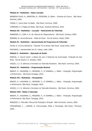 SERVIÇO NACIONAL DE APRENDIZAGEM COMERCIAL – SENAC SÃO PAULO
Rua Doutor Vila Nova, 228 – CEP 01222.903 – São Paulo – SP - www.sp.senac.br
CNPJ Nº 03.709.814/0001-98. PC - Habilitação Técnica de Nível Médio em Rádio e Televisão
| 19 |
Senac - São Paulo
Módulo II - Radialista – Setor Locução
BARBOSA FILHO, A.; BENETON, R.; PIOVESAN, A. Rádio – Sintonia do Futuro. São Paulo:
Paulinas, 2004.
CESAR, C. Como Falar no Rádio. São Paulo: Summus, 2009.
COMEGNO, V. A Magia do Rádio. São Paulo: Instituto Memória, 2010.
Módulo III - Radialista – Locução – Noticiarista de Televisão
BARBEIRO, H.; LIMA, P. R. de. Manual de Telejornalismo. São Paulo: Campus, 2005.
BONNER, W. Jornal Nacional – Modo de Fazer. Rio de Janeiro: Globo, 2009.
Módulo IV - Radialista – Apresentação de Programas de Televisão
FILHO, D. O Circo Eletrônico - Fazendo TV no Brasil. São Paulo: Jorge Zahar, 2005.
MACHADO, J. Apresentador de TV. Lisboa: Lidel, 2004.
Módulo V - Radialista – Operação de Áudio
MOSCAL, T. Sound check: o básico de som e Sistemas de sonorização. Tradução de Joel
Brito. Rio de Janeiro: H. Sheldon, 2005.
SOUZA, J. C. A. Gêneros e Formatos na Televisão Brasileira. São Paulo: Summus, 2004.
Módulo VI - Radialista – Programação Musical
BENOIT, P.; HAUSMAN, C.; MESSERE, F.; O´DONNELL, L. Rádio – Produção, Programação
e Performance. São Paulo:Cengage, 2010.
Módulo VII - Radialista – Sonoplastia
BENOIT, P.; HAUSMAN, C.; MESSERE, F.; O´DONNELL, L. Rádio – Produção, Programação
e Performance. São Paulo: Cengage, 2010.
SOUZA, J. C. A. Gêneros e Formatos na Televisão Brasileira. São Paulo: Summus, 2004.
Módulo VIII - Rádio e Televisão
BENOIT, P.; HAUSMAN, C.; MESSERE, F.; O´DONNELL, L. Rádio – Produção, Programação
e Performance. São Paulo: Cengage, 2010.
BONASIO, V. Televisão: Manual de Produção e Direção. Belo Horizonte: Leitura, 2002.
STRAUBHAAR, J. ; LAROSE, R. Comunicação, Mídia e Tecnologia. São Paulo: Thomson,
2004.
 