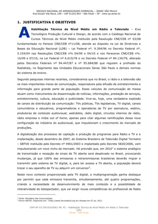 SERVIÇO NACIONAL DE APRENDIZAGEM COMERCIAL – SENAC SÃO PAULO
Rua Doutor Vila Nova, 228 – CEP 01222.903 – São Paulo – SP - www.sp.senac.br
CNPJ Nº 03.709.814/0001-98. PC - Habilitação Técnica de Nível Médio em Rádio e Televisão
| 2 |
Senac - São Paulo
1. JUSTIFICATIVA E OBJETIVOS
Habilitação Técnica de Nível Médio em Rádio e Televisão - Eixo
Tecnológico Produção Cultural e Design, de acordo com o Catálogo Nacional de
Cursos Técnicos de Nível Médio instituído pela Resolução CNE/CEB nº 03/08
fundamentada no Parecer CNE/CEB nº11/08, atende ao disposto na Lei de Diretrizes e
Bases da Educação Nacional (LDB) – Lei Federal nº. 9.394/96 no Decreto Federal nº.
5.154/04 nas Resoluções CNE/CEB nºs 04/99 e 04/10 e nos Pareceres CNE/CEB nºs.
16/99 e 07/10, na Lei Federal nº 6.615/78 e no Decreto Federal nº 84.134/79, alterado
pelos Decretos Federais nº 94.447/87 e nº 95.684/88 que regulam a profissão do
Radialista, no Regimento das Unidades Educacionais Senac São Paulo e demais normas
do sistema de ensino.
Segundo pesquisas internas recentes, consideramos que no Brasil, o rádio e a televisão são
os mais importantes meios de comunicação, responsáveis pela difusão de entretenimento e
informação para grande parte da população. Esses veículos de comunicação de massa
atuam como instrumentos de disseminação de notícias, informações, prestação de serviços,
entretenimento, cultura, educação e publicidade. Vive-se, hoje, uma verdadeira explosão
de canais de distribuição da comunicação: TVs públicas, TVs legislativas, TV digital, canais
comunitários e educativos, programadoras e operadoras de TV por assinatura, webtvs,
produtoras de conteúdo audiovisual, webrádios, rádio digital, circuitos internos de rádio,
rádio empresa e mídia out of home, apenas para citar algumas ramificações dessa nova
configuração da indústria do audiovisual, que impulsionam o crescimento do mercado de
produções.
A digitalização dos processos de captação e produção de programas para Rádio e TV e a
implantação, desde dezembro de 2007, do Sistema Brasileiro de Televisão Digital Terrestre
– SBTVD instituído pelo Decreto nº 4901/2003 e implantado pelo Decreto 5820/2006, vem
impulsionando um novo nicho de mercado. Há previsão que, em 20161
o sistema analógico
de transmissão e recepção de sinais de TV aberta será desativado no Brasil, provocando
mudanças, já que 100% das emissoras e retransmissoras brasileiras deverão migrar e
transmitir pelo sistema de TV digital, e, para ter acesso a TV aberta, a população deverá
trocar o seu aparelho de TV ou adquirir um conversor2
.
Neste novo contexto proporcionado pela TV digital, a multiprogramação ganha destaque
por permitir que cada emissora transmita, simultaneamente, até quatro programações,
criando a necessidade de desenvolvimento de mais conteúdo e a possibilidade de
interatividade do telespectador, que vai exigir novas competências do profissional de Rádio
1
Fonte: Ministério das Comunicações.
2
Fórum SBTVD. Disponível em: <http://www.forumsbtvd.org.br/>Acesso em 07 jul. 2011.
A
 
