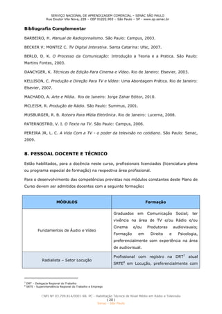 SERVIÇO NACIONAL DE APRENDIZAGEM COMERCIAL – SENAC SÃO PAULO
Rua Doutor Vila Nova, 228 – CEP 01222.903 – São Paulo – SP - www.sp.senac.br
CNPJ Nº 03.709.814/0001-98. PC - Habilitação Técnica de Nível Médio em Rádio e Televisão
| 20 |
Senac - São Paulo
Bibliografia Complementar
BARBEIRO, H. Manual de Radiojornalismo. São Paulo: Campus, 2003.
BECKER V; MONTEZ C. TV Digital Interativa. Santa Catarina: Ufsc, 2007.
BERLO, D. K. O Processo da Comunicação: Introdução a Teoria e a Pratica. São Paulo:
Martins Fontes, 2003.
DANCYGER, K. Técnicas de Edição Para Cinema e Vídeo. Rio de Janeiro: Elsevier, 2003.
KELLISON, C. Produção e Direção Para TV e Vídeo: Uma Abordagem Prática. Rio de Janeiro:
Elsevier, 2007.
MACHADO, A. Arte e Mídia. Rio de Janeiro: Jorge Zahar Editor, 2010.
MCLEISH, R. Produção de Rádio. São Paulo: Summus, 2001.
MUSBURGER, R. B. Roteiro Para Mídia Eletrônica. Rio de Janeiro: Lucerna, 2008.
PATERNOSTRO, V. I. O Texto na TV. São Paulo: Campus, 2006.
PEREIRA JR, L. C. A Vida Com a TV - o poder da televisão no cotidiano. São Paulo: Senac,
2009.
8. PESSOAL DOCENTE E TÉCNICO
Estão habilitados, para a docência neste curso, profissionais licenciados (licenciatura plena
ou programa especial de formação) na respectiva área profissional.
Para o desenvolvimento das competências previstas nos módulos constantes deste Plano de
Curso devem ser admitidos docentes com a seguinte formação:
MÓDULOS Formação
Fundamentos de Áudio e Vídeo
Graduados em Comunicação Social; ter
vivência na área de TV e/ou Rádio e/ou
Cinema e/ou Produtoras audiovisuais;
Formação em Direito e Psicologia,
preferencialmente com experiência na área
de audiovisual.
Radialista – Setor Locução
Profissional com registro na DRT7
atual
SRTE8
em Locução, preferencialmente com
7
DRT – Delegacia Regional do Trabalho
8
SRTE - Superintendência Regional do Trabalho e Emprego
 